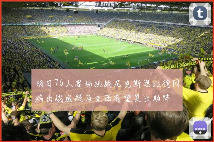 明日76人客场挑战尼克斯恩比德因病出战成疑马克西有望复出助阵