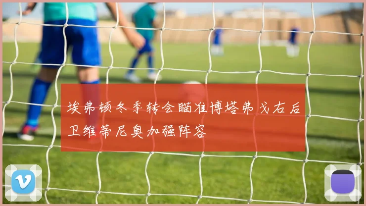 埃弗顿冬季转会瞄准博塔弗戈右后卫维蒂尼奥加强阵容