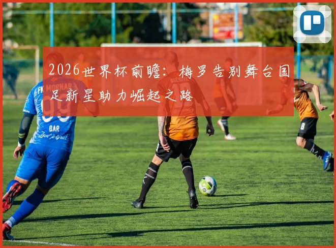 2026世界杯前瞻：梅罗告别舞台国足新星助力崛起之路