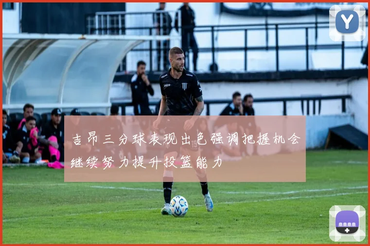 吉昂三分球表现出色强调把握机会继续努力提升投篮能力