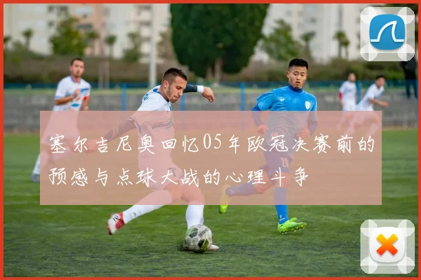 塞尔吉尼奥回忆05年欧冠决赛前的预感与点球大战的心理斗争