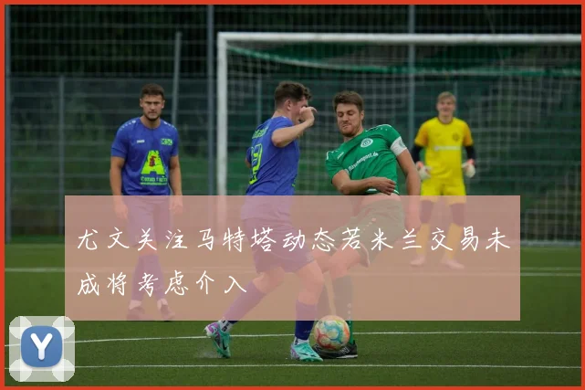 尤文关注马特塔动态若米兰交易未成将考虑介入