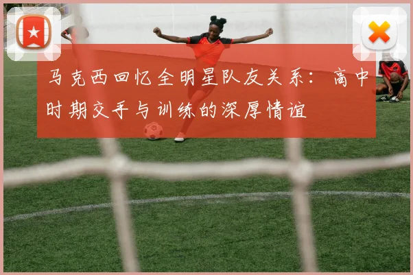 马克西回忆全明星队友关系：高中时期交手与训练的深厚情谊