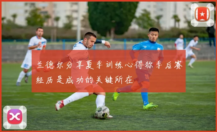 兰德尔分享夏季训练心得称季后赛经历是成功的关键所在