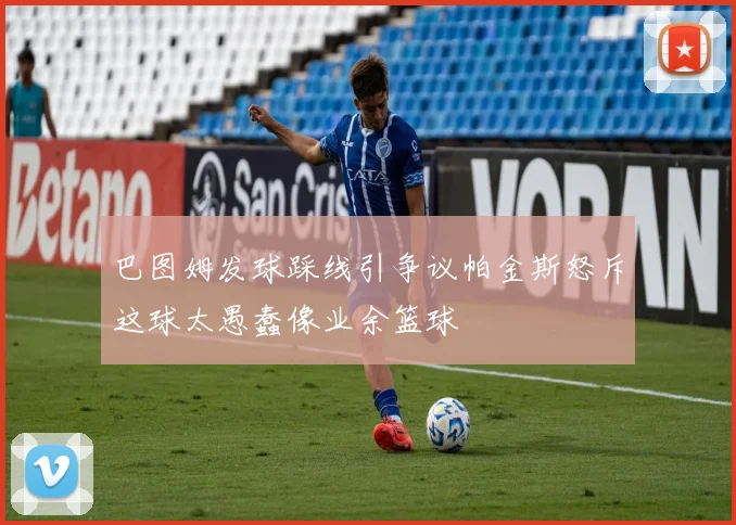 巴图姆发球踩线引争议帕金斯怒斥这球太愚蠢像业余篮球