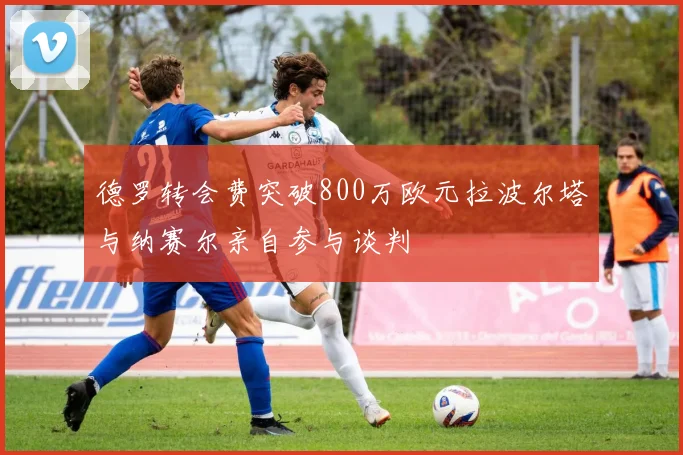 德罗转会费突破800万欧元拉波尔塔与纳赛尔亲自参与谈判