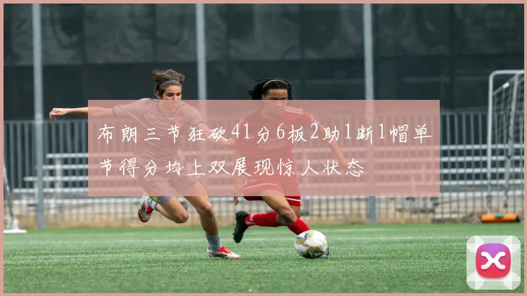 布朗三节狂砍41分6板2助1断1帽单节得分均上双展现惊人状态
