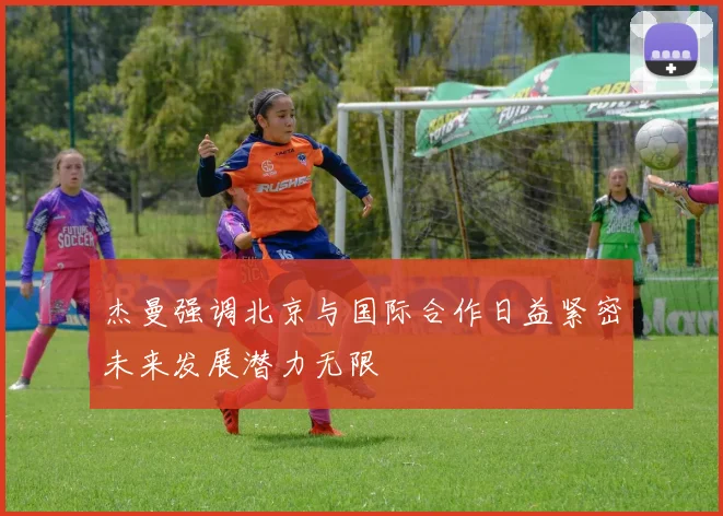 杰曼强调北京与国际合作日益紧密未来发展潜力无限