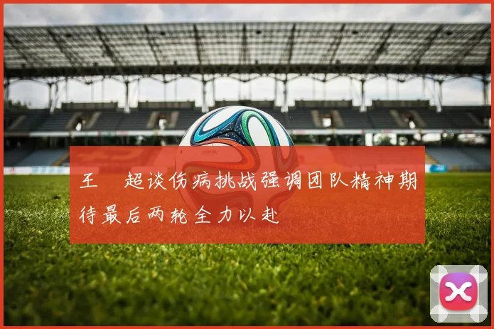 王燊超谈伤病挑战强调团队精神期待最后两轮全力以赴