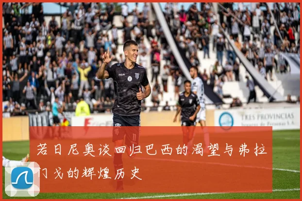 若日尼奥谈回归巴西的渴望与弗拉门戈的辉煌历史