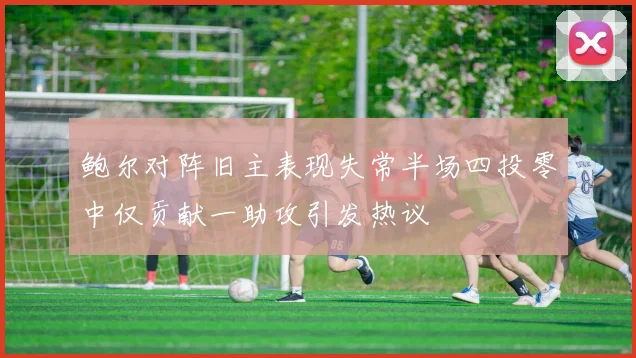 鲍尔对阵旧主表现失常半场四投零中仅贡献一助攻引发热议