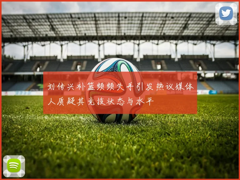 刘传兴补篮频频失手引发热议媒体人质疑其竞技状态与水平
