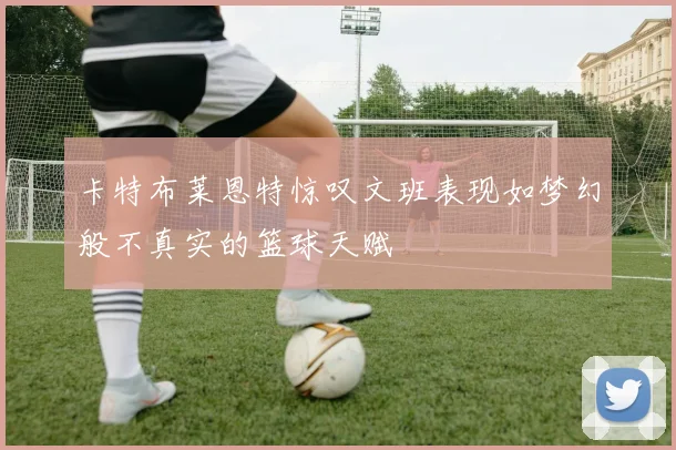 卡特布莱恩特惊叹文班表现如梦幻般不真实的篮球天赋