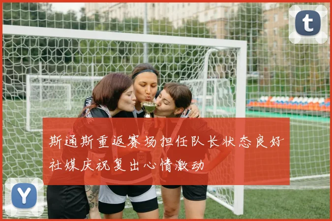 斯通斯重返赛场担任队长状态良好社媒庆祝复出心情激动