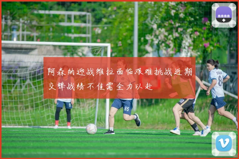 阿森纳迎战维拉面临艰难挑战近期交锋战绩不佳需全力以赴