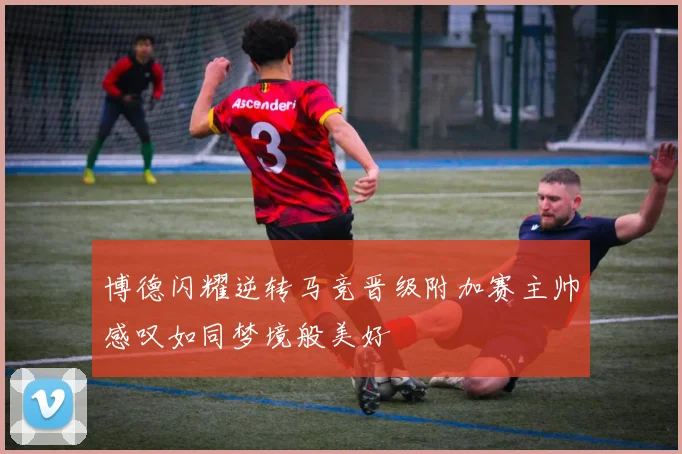 博德闪耀逆转马竞晋级附加赛主帅感叹如同梦境般美好
