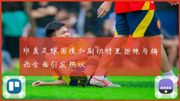 印度足球困境加剧切特里拒绝与梅西会面引发热议