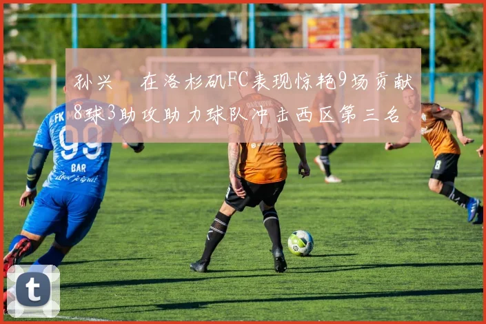 孙兴慜在洛杉矶FC表现惊艳9场贡献8球3助攻助力球队冲击西区第三名