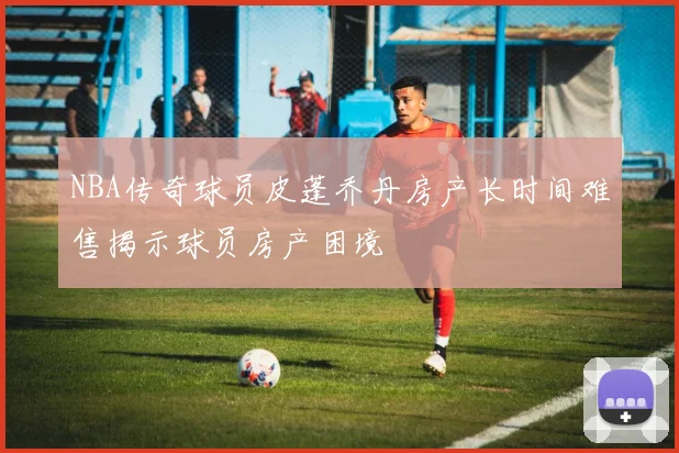 NBA传奇球员皮蓬乔丹房产长时间难售揭示球员房产困境