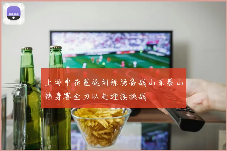 上海申花重返训练场备战山东泰山热身赛全力以赴迎接挑战