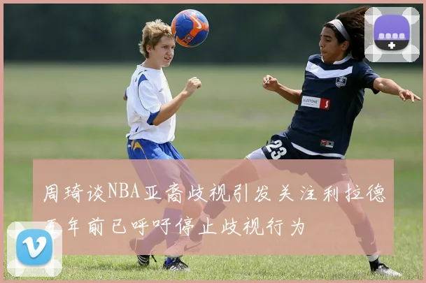 周琦谈NBA亚裔歧视引发关注利拉德五年前已呼吁停止歧视行为