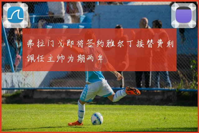 弗拉门戈即将签约雅尔丁接替费利佩任主帅为期两年