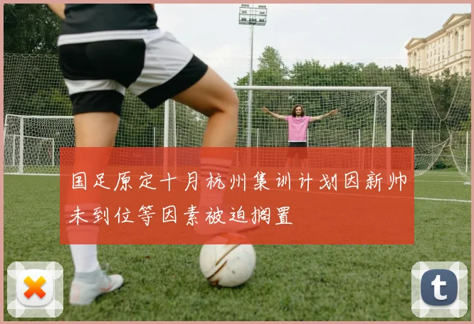 国足原定十月杭州集训计划因新帅未到位等因素被迫搁置