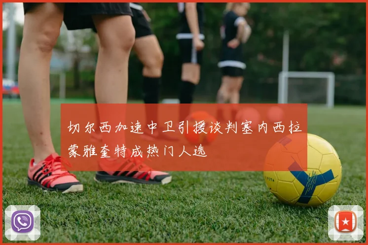 切尔西加速中卫引援谈判塞内西拉蒙雅奎特成热门人选