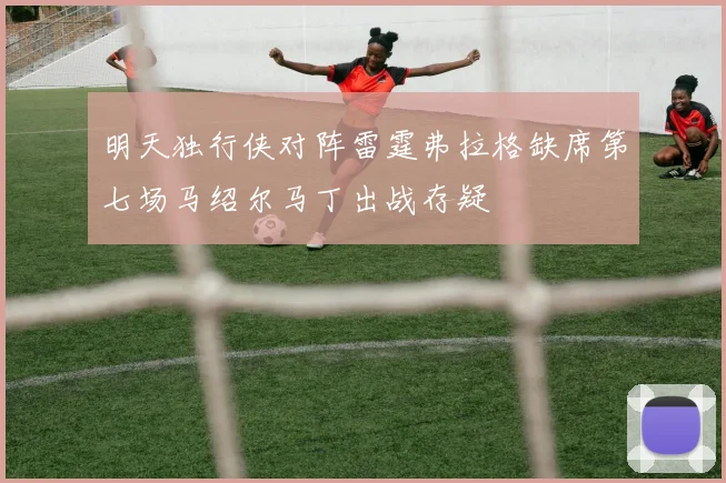 明天独行侠对阵雷霆弗拉格缺席第七场马绍尔马丁出战存疑