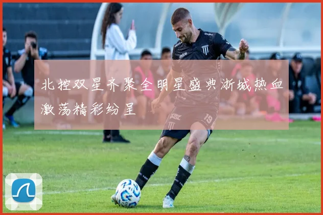 北控双星齐聚全明星盛典浙城热血激荡精彩纷呈