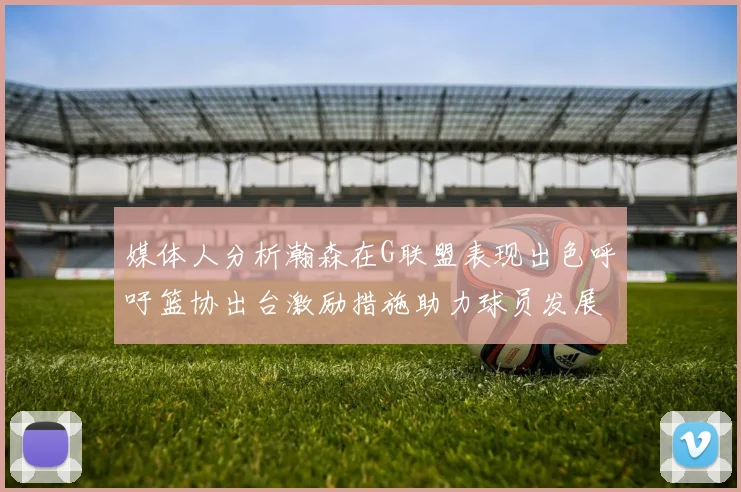 媒体人分析瀚森在G联盟表现出色呼吁篮协出台激励措施助力球员发展