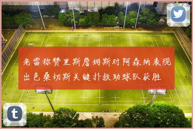 老雷称赞里斯詹姆斯对阿森纳表现出色桑切斯关键扑救助球队获胜