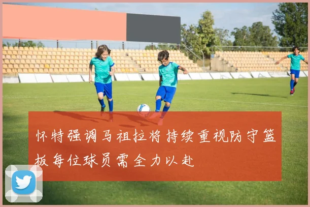 怀特强调马祖拉将持续重视防守篮板每位球员需全力以赴