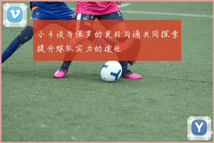 小卡谈与保罗的良好沟通共同探索提升球队实力的途径