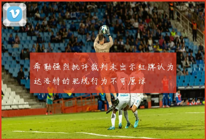 希勒强烈批评裁判未出示红牌认为达洛特的犯规行为不可原谅