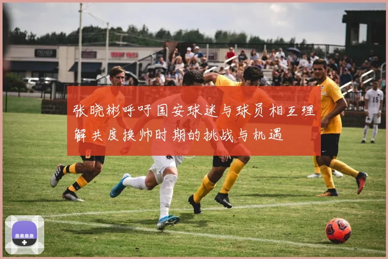 张晓彬呼吁国安球迷与球员相互理解共度换帅时期的挑战与机遇