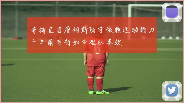 夸梅直言詹姆斯防守依赖运动能力十年前可行如今难以奏效