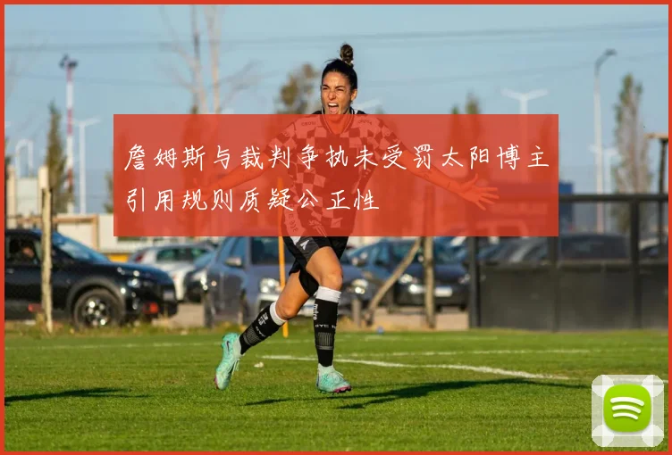 詹姆斯与裁判争执未受罚太阳博主引用规则质疑公正性