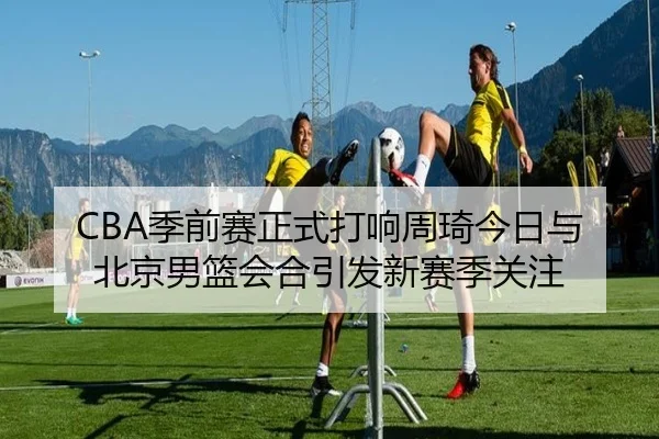 CBA季前赛正式打响周琦今日与北京男篮会合引发新赛季关注 | jiuyou